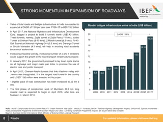 For updated information, please visit www.ibef.orgRoads8
STRONG MOMENTUM IN EXPANSION OF ROADWAYS
6.9 6.8
8.3 8.6 8.6
11
13.4
16.10
19.20
0
2
4
6
8
10
12
14
16
18
20
2009 2010 2011 2012 2013 2014 2015E 2016F 2017F
Source: Business Monitor International (BMI), Ministry of External Affairs, Aranca Research
Note: CAGR - Compounded Annual Growth Rate, FY - Indian Financial Year (April - March), F - Forecast, NHDP - National Highway Development Project, SARDP-NE: Special Accelerated
Road Development Programme for the North Eastern Region and LWE - Left Wing Extremism Programme; Figures are as per latest data available
 Value of total roads and bridges infrastructure in India is expected to
expand at a CAGR of 13.6 per cent over FY09–17 to US$ 19.2 billion
 In April 2017, the National Highways and Infrastructure Development
Corp. bagged a project to build 5 tunnels worth US$3.42 billion.
These tunnels, namely, Zojila tunnel at Zojila Pass (14 kms), Vailoo
Tunnel at Sinthan Pass (8-10 kms), Z-Morah tunnel (6.5 kms), Pir-Ki-
Gali Tunnel on National Highway-244 (8.5 kms) and Daranga Tunnel
at Shudh Mahadev (4.5 kms), will help in avoiding road accidents
because of avalanches
 Increasing industrial activity, increasing number of 2 and 4 wheelers
would support the growth in the road transport infrastructure projects
 In January 2017, the government proposed to lay down cycle tracks
on all highways and major roads pan India, to promote the use of
electric cars and public transport.
 In April 2017, Chenani-Nashri tunnels that links Kashmir valley with
Jammu was inaugurated. It is the longest road tunnel in the country
and US$371.86 million were invested in this project
 Targeted pace of road construction has been increased to 23 km a
day.
 The first phase of construction work of Mumbai's 29.2 km long
coastal road is expected to begin in April 2018, after bids are
finalised in March 2018.
Visakhapatnam port traffic (million tonnes)Roads/ bridges infrastructure value in India (US$ billion)
CAGR 13.6%
 