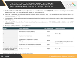 For updated information, please visit www.ibef.orgRoads11
SPECIAL ACCELERATED ROAD DEVELOPMENT
PROGRAMME FOR THE NORTH EAST REGION
Source: NHAI, MoRTH Annual Report 2015-16, PPP in India, Aranca Research
 The Special Accelerated Road Development Programme for the North Eastern region (SARDP-NE) is aimed at developing road connectivity
between remote areas in the North East with state capitals and district headquarters
 SARDP-NE is vested with the development of double-/four-lane national highways of about 7,530 kms and double-laning improving about 2,611
kms of state roads, as on FY16
 Implementation of the road development programme would facilitate connectivity of 88 district headquarters in North Eastern states to the nearest
National Highways
 In December 2017, Mr Narendra Modi, Prime Minister of India, has announced investment of Rs 60,000 crore (US$ 9.33 billion) under SARDP
between 2018-2020.
 The project would be undertaken in following 3 phases:
Phase Project description Total length (Kms) Date of completion
A
Improvement of National Highways 3,014
March 2017
Improvement of state roads 1,085
B
Development of double-lane of National
Highways
2,392
Investment decision is yet to be taken
by government
Double-laning and improvement of state roads 1,331
Arunachal Pradesh package
of roads and highways
Development of roads 2,319 March 2017
 