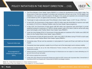 For updated information, please visit www.ibef.orgRoads18
POLICY INITIATIVES IN THE RIGHT DIRECTION … (1/2)
Source: Make in India, Union Budget 2016-17, Union Budget 2017-18, Aranca Research
Notes: FDI - Foreign Direct Investment, FII - Foreign Institutional Investors
Rural Development
Taxes and other sops
 The Prime Minister’s Gram Sadak Yojana (PMGSY) is a scheme for development of rural roads in India. The
Government of India has succeeded in providing road connectivity to 85 per cent of the 178,184 eligible rural
habitations in the country under the scheme. All villages in the country are expected to be connected through
a road network by 2019, as against 2022 previously, under the PMGSY.
 Total length of roads constructed under Prime Minister’s Gram Sadak Yojana in 2017-18 was 47447 km.
 In April 2018, the Government of India signed a US$ 210 million deal with World Bank to improve rural roads
at a stretch of 10,510 km in Madhya Pradesh under the Gram Sadak Yojana programme.
 In May 2018, the Government of India signed US$ 500 million loan agreement with World Bank to provide
additional funding for construction of 7,000 km climate resilient roads out of which 3,500 km will be built using
green technologies under Pradhan Mantri Gram Sadak Yojna (PMGDY).
 Under the Union Budget 2018-19, Government of India allocated an investment of Rs 19,000 crore (US$ 2.93
billion) for the Pradhan Mantri Gram Sadak Yojana (PMGSY)
 The Government of India will spend around Rs 1 lakh crore (US$ 15.26 billion) during FY18-20 to build roads
in the country under Pradhan Mantri Gram Sadak Yojana (PMGSY).
 Companies enjoy 100 per cent tax exemption in road projects for 5 years and 30 per cent relief over the next
5 years
 Companies have been granted a capital of up to 40 per cent of the total project cost to enhance viability
Encouragement of
Infrastructure Debt Funds
(IDFs)
 Government of India has set up the India Infrastructure Finance Company (IIFCL) to provide long-term funding for
infrastructure projects
 Interest payments on External Commercial Borrowings for infrastructure are now subject to a lower withholding tax of 5
per cent vis-à-vis 20 per cent earlier
 IDF income is exempt from income tax
 In May 2018, IIFCL Mutual Fund launched infrastructure debt fund (IDF) scheme with Corporation Bank, Oriental Bank of
Commerce & IIFCL as investors and Canara bank & HUDCO as strategic investors.
 
