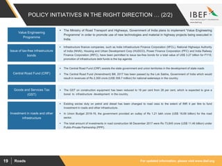 For updated information, please visit www.ibef.orgRoads19
POLICY INITIATIVES IN THE RIGHT DIRECTION … (2/2)
Issue of tax-free infrastructure
bonds
 Infrastructure finance companies, such as India Infrastructure Finance Corporation (IIFCL), National Highways Authority
of India (NHAI), Housing and Urban Development Corp (HUDCO), Power Finance Corporation (PFC) and India Railway
Finance Corporation (IRFC), have been permitted to issue tax-free bonds for a total value of US$ 3.27 billion for FY15;
promotion of infrastructure debt funds is the top agenda
Central Road Fund (CRF)
Investment in roads and other
infrastructure
 The Central Road Fund (CRF) assists the state government and union territories in the development of state roads
 The Central Road Fund (Amendment) Bill, 2017 has been passed by the Lok Sabha, Government of India which would
result in revenues of Rs 2,300 crore (US$ 358.7 million) for national waterways in the country.
 Existing excise duty on petrol and diesel has been changed to road cess to the extent of INR 4 per litre to fund
investment in roads and other infrastructure.
 In Union Budget 2018-19, the government provided an outlay of Rs 1.21 lakh crore (US$ 18.69 billion) for the road
sector.
 The total amount of investments in road construction till December 2017 were Rs 73,845 crore (US$ 11.46 billion) under
Public-Private Partnership (PPP).
Goods and Services Tax
(GST)
 The GST on construction equipment has been reduced to 18 per cent from 28 per cent, which is expected to give a
boost to infrastructure development in the country.
Value Engineering
Programme
 The Ministry of Road Transport and Highways, Government of India plans to implement 'Value Engineering
Programme' in order to promote use of new technologies and material in highway projects being executed in
India.
 