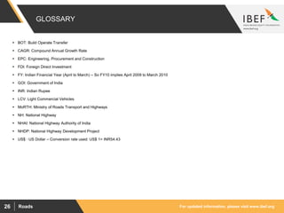 For updated information, please visit www.ibef.orgRoads26
GLOSSARY
 BOT: Build Operate Transfer
 CAGR: Compound Annual Growth Rate
 EPC: Engineering, Procurement and Construction
 FDI: Foreign Direct Investment
 FY: Indian Financial Year (April to March) – So FY10 implies April 2009 to March 2010
 GOI: Government of India
 INR: Indian Rupee
 LCV: Light Commercial Vehicles
 MoRTH: Ministry of Roads Transport and Highways
 NH: National Highway
 NHAI: National Highway Authority of India
 NHDP: National Highway Development Project
 US$ : US Dollar – Conversion rate used: US$ 1= INR54.43
 