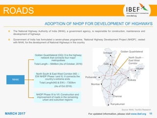 1111MARCH 2017 For updated information, please visit www.ibef.org
ROADS
The National Highway Authority of India (NHAI), a government agency, is responsible for construction, maintenance and
development of highways
Government of India has formulated a seven-phase programme, ‘National Highway Development Project (NHDP)’, vested
with NHAI, for the development of National Highways in the country
Porbandar
Mumbai
Kanyakumari
Chennai
Kolkata
Silchar
Delhi
Srinagar
North South –
East West
Corridor
Golden Quadrilateral
NHAI
Golden Quadrilateral (GQ): It is the highway
network that connects four major
metropolises
Total Length – 5846km (As of October, 2016)
North South & East West Corridor (NS –
EW NHDP Phase I and II): It connects the
country’s extreme ends
Total Length(NS & EW) – 7300km
(As of Oct 2016)
NHDP Phase III to VII: Construction and
improvement of roads in the remaining
urban and suburban regions
Source: NHAI, TechSci Research
ADOPTION OF NHDP FOR DEVELOPMENT OF HIGHWAYS
 