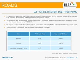 1515MARCH 2017 For updated information, please visit www.ibef.org
LEFT WING EXTREMISM (LWE) PROGRAMME
Status Total length (Kms) Total cost (USD billion)
Approved 5,477 USD1.2
Awarded 5,077 USD1.3
Completed (in February 2015) 3,471 USD0.8
ROADS
The government approved a Road Requirement Plan (RRP) for the development of 1,126 kilometres of National Highways and
4,351 kilometres of state roads in Left Wing Extremism (LWE) affected districts
The project has been implemented in Andhra Pradesh, Bihar, Chhattisgarh, Jharkhand, Madhya Pradesh, Maharashtra, Odisha
and Uttar Pradesh at a total cost of USD1.2 billion
The project would be vested with the Ministry of Road Transport and Highways (MoRTH) and is scheduled for completion by FY17
Total outlay of USD1.3 billion has been allocated for this programme during FY16
Source: NHAI, MoRTH, PPP in India, TechSci Research
 
