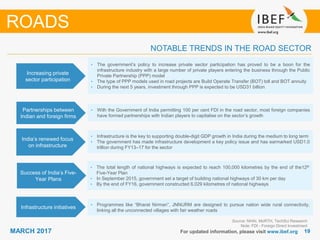 1919MARCH 2017
NOTABLE TRENDS IN THE ROAD SECTOR
Source: NHAI, MoRTH, TechSci Research
Note: FDI - Foreign Direct Investment
ROADS
Increasing private
sector participation
• The government’s policy to increase private sector participation has proved to be a boon for the
infrastructure industry with a large number of private players entering the business through the Public
Private Partnership (PPP) model
• The type of PPP models used in road projects are Build Operate Transfer (BOT) toll and BOT annuity
• During the next 5 years, investment through PPP is expected to be USD31 billion
Partnerships between
Indian and foreign firms
• With the Government of India permitting 100 per cent FDI in the road sector, most foreign companies
have formed partnerships with Indian players to capitalise on the sector’s growth
India’s renewed focus
on infrastructure
• Infrastructure is the key to supporting double-digit GDP growth in India during the medium to long term
• The government has made infrastructure development a key policy issue and has earmarked USD1.0
trillion during FY13–17 for the sector
Success of India’s Five-
Year Plans
• The total length of national highways is expected to reach 100,000 kilometres by the end of the12th
Five-Year Plan
• In September 2015, government set a target of building national highways of 30 km per day
• By the end of FY16, government constructed 6,029 kilometres of national highways
Infrastructure initiatives
• Programmes like “Bharat Nirman”, JNNURM are designed to pursue nation wide rural connectivity,
linking all the unconnected villages with fair weather roads
For updated information, please visit www.ibef.org
 
