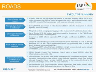 33MARCH 2017 For updated information, please visit www.ibef.org
EXECUTIVE SUMMARY
Second largest road
network
• In FY16, India had the 2nd largest road network in the world, spanning over a total of 5.23
million kilometres. Over 64.5 per cent of all goods in the country are transported through roads,
while, 85.9 per cent of the total passenger traffic uses road network to commute.
Rising budget allocation
of road sector
• During FY17-18, Government of India allocated USD9.51 billion for development of national
highways across the country
Growing private sector
involvement
• The private sector is emerging as a key player in the development of road infrastructure in India
• As on October 2016, 304 projects were recommended for development by the Public Private
Partnership Appraisal Committee (PPPAC)
• Investment of USD31 billion is expected in PPP during the next 5 years (by 2020) for national
highways
Rapid growth in national
highways
• Length of national highways in India increased from 97135 kilometres in FY15 to 100475
kilometres in FY16. As a part of infrastructure reforms, the government plans to double the
length of national highways to 200000 km.
• As of February 2017, national highways of 6604 km in length were constructed, against a target
of 15,000 km, under various road transport & highway projects.
Source: MoRTH Annual Report 2015–16,
NHAI, Make in India, TechSci Research
ROADS
Overseas Investment
for infrastructure
development
• CPPIB (Canada Pension Plan Investment Board) plans to invest USD322 million for
infrastructural development in India
• The Government has received public sector undertakings from countries like Malaysia & Japan
for funding the upcoming highway projects in India. Malaysia is expected to fund these projects
internally through the hybrid – annuity model 60 per cent of the investment is borne by the
private investors 40 per cent by NHAI in 5 equal instalments
• As of November 2016, Union Government & Asian Development Bank signed USD500 million
loan agreement to build the longest bridge across river Ganga, in Bihar
 