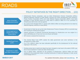 3434MARCH 2017 For updated information, please visit www.ibef.org
ROADS
Issue of tax-free
infrastructure bonds
• Infrastructure finance companies, such as India Infrastructure Finance Corporation (IIFCL),
National Highways Authority of India (NHAI), Housing and Urban Development Corp (HUDCO),
Power Finance Corporation (PFC) and India Railway Finance Corporation (IRFC), have been
permitted to issue tax-free bonds for a total value of USD3.27 billion for FY15; promotion of
infrastructure debt funds is the top agenda
• As a part of Union Budget 2016-17, bonds worth USD2.2 billion are being planned to be raised by
National Highway Authority of India (NHAI)
Encouragement of
Infrastructure Debt
Funds (IDFs)
• Government of India has set up the India Infrastructure Finance Company (IIFCL) to provide long-
term funding for infrastructure projects
• Interest payments on External Commercial Borrowings for infrastructure are now subject to a
lower withholding tax of 5 per cent vis-à-vis 20 per cent earlier
• IDF income is exempt from income tax
Central Road Fund
(CRF)
• The Central Road Fund (CRF) assists the state government and union territories in the
development of state roads
• For FY18, USD9.51 billion has been allocated specifically for the development for the national
highways in the country
POLICY INITIATIVES IN THE RIGHT DIRECTION … (2/2)
Investment in roads
and other infrastructure
• Existing excise duty on petrol and diesel has been changed to road cess to the extent of INR 4 per
litre to fund investment in roads and other infrastructure.
• Out of USD33 billion, allocated for the progress of infrastructure, USD14.5 billion has been
assigned for the construction sector, including construction of roads and highways in India, as per
Union Budget 2016-17
 