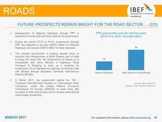 3939MARCH 2017 For updated information, please visit www.ibef.org
ROADS
PPP opportunities over the next five years
(2014-15 to 2018–19) (USD billion)
Development of National Highways through PPP is
expected to remain the key focus area for the government
During the period FY15 to FY19, investments through
PPP are expected to be over USD31 billion for National
Highways and around USD10 billion for state highways
The Central Government is putting special focus to
improve road infrastructure in North Eastern part of India
& along the same line, the Government of Assam is in
consultation with Union Ministry of Highways, Road
Transport & Shipping to draw up a roadmap for
construction of an international highway connecting India
with Bhutan through Bodoland Territorial Autonomous
Districts (BTAD).
In March 2017, the government signed the TIR –
Transport Internationaux Routiers or International Road
Transports, under the United Nations Economic
Commission for Europe (UNECE), to ease trade with
countries in Asia and Europe and to access transnational
multi-modal connectivity.
Source: NHAI, MoRTH,
Make In India, TechSci Research
FUTURE PROSPECTS REMAIN BRIGHT FOR THE ROAD SECTOR … (2/3)
36
84
National Highways State Roads and Rural Roads
 