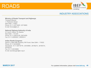 4949MARCH 2017
INDUSTRY ASSOCIATIONS
Ministry of Roads Transport and Highways
Transport Bhavan
1, Parliament Street
New Delhi –110001
Phone: 91-11-23719097, 23719955
E-mail: ifcmost@nic.in
National Highway Authority of India
G 5 and 6, Sector 10, Dwarka
New Delhi – 110 075
Phone: 91-11-25074100, 25074200
Fax: 91-11-25093507, 25093514
Indian Roads Congress
Sector 6, (Near RBI Quarters), RK Puram, New Delhi – 110022
Phone: 91-11-26185303
Secretariat: 91-11-26716778, 26183669, 26185273, 26185315,
26185319
Fax: 91-11-26183669
E-mail: secretarygen@irc.org.in
For updated information, please visit www.ibef.org
ROADS
 
