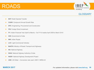 5050MARCH 2017
GLOSSARY
BOT: Build Operate Transfer
CAGR: Compound Annual Growth Rate
EPC: Engineering, Procurement and Construction
FDI: Foreign Direct Investment
FY: Indian Financial Year (April to March) – So FY10 implies April 2009 to March 2010
GOI: Government of India
INR: Indian Rupee
LCV: Light Commercial Vehicles
MoRTH: Ministry of Roads Transport and Highways
NH: National Highway
NHAI: National Highway Authority of India
NHDP: National Highway Development Project
USD: US Dollar – Conversion rate used: USD1= INR54.43
For updated information, please visit www.ibef.org
ROADS
 