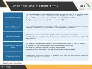 For updated information, please visit www.ibef.orgRoads18
NOTABLE TRENDS IN THE ROAD SECTOR
Source: NHAI, MoRTH, Aranca Research
Demand for urban transport
 The government’s policy to increase private sector participation has proved to be a boon for the infrastructure industry
with a large number of private players entering the business through the Public Private Partnership (PPP) model
 The type of PPP models used in road projects are Build Operate Transfer (BOT) toll and BOT annuity
 During the next 5 years, investment through PPP is expected to be US$ 31 billion
Electronic toll collection
International Investment
Success of India’s Five- Year
Plans
Infrastructure initiatives
 NHAI is taking revolutionary steps, like facilitating Online sale of FASTags and offline sale through Common Services
Centre (CSC) near toll plazas, to ensure availability of FASTags for Electronic Toll Collection.
 Infrastructure is the key to supporting double-digit GDP growth in India during the medium to long term
 Cumulative FDI inflows into the construction development sector, including roads and highways, stood at US$ 24.54
billion till June 2017.
 The total length of national highways is expected to reach 100,000 kilometres by the end of the12th Five-Year Plan
 In September 2015, government set a target of building national highways of 30 km per day
 By February 2017, government constructed 6,604 kms of national highways
 A total of 50,000 kms of state highways is to be taken up for up-gradation as National Highways.
 Programmes like “Bharat Nirman”, JNNURM are designed to pursue nation wide rural connectivity, linking all the
unconnected villages with fair weather roads
Notes: FDI - Foreign Direct Investment
 