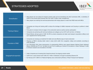 For updated information, please visit www.ibef.orgRoads21
STRATEGIES ADOPTED
Diversification
 Most players are now opting for inorganic growth routes and are diversifying into other businesses (IIML, a subsidiary of
IL&FS is into private equity business with over US$ 3.2 billion under management)
 Many players are entering into technical partnerships with foreign players to match their R&D levels with MNCs
Training of labour
Promotion of R&D
Geographical expansion
 Companies are hiring and training staff to reduce the shortage of skilled manpower and focusing on policies to retain
labour
 Firms plan to increase minimum wages in the construction sector as well as women participation
 Companies are partnering with technical institutes and colleges such as CSTI (L&T and Govt. of Odisha)
 Roads Ministry will give grant of US$ 152,765 to private companies and state road transport corporations willing to set
up or upgrade driver training schools
 Companies are ramping up investment for better and cost effective ways of road construction
 Stepping up R&D to develop better roads in areas which suffer from congestion, delays and accidents, according to
world standards
 As of November 2016, three memorandum of understanding (MOUs) were signed between National Green Highways
Mission (NGHM) and ITC Ltd, Yes Bank Ltd and Teri for setting up a Centre for Innovations in Green Pathways in order
to enhance research and innovations in the field.
 Indian companies are increasing their footprints abroad, thus tapping outside market
 IL&FS won a road contract worth US$ 216.7 million in Botswana, through its subsidiary Elsamex SA
 By February 2017, 6604 km of National Highway was constructed by Ministry of Road Transport and Highways
 