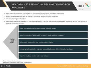 For updated information, please visit www.ibef.orgRoads24
KEY CATALYSTS BEHIND INCREASING DEMAND FOR
ROADWAYS
Source: MoRTH, World Bank, Make in India, Aranca Research
Notes: 1Including rail and road transport
 Higher individual discretionary spending has led to increased spending on cars, motorbikes and scooters
 Growing domestic trade flows have led to a rise in commercial vehicles and freight movement
 Increasing financing on vehicle loans
 Road’s traffic share of the total traffic1 in India has grown from 13.8 per cent to 65 per cent in freight traffic and from 32 per cent to 90 per cent in
passenger traffic over 1951–2017
Rising income leading to increasing number of vehicle owners
Growing movement of goods within the country due to economic integration
Better quality roads makes road travel cheaper and safer
Increasing roadways leading to greater accessibility between different cities/towns/villages
Growth in small and medium enterprises in India
Higher
road
traffic
 