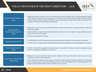 For updated information, please visit www.ibef.orgRoads29
POLICY INITIATIVES IN THE RIGHT DIRECTION … (2/2)
Issue of tax-free infrastructure
bonds
 Infrastructure finance companies, such as India Infrastructure Finance Corporation (IIFCL), National Highways Authority
of India (NHAI), Housing and Urban Development Corp (HUDCO), Power Finance Corporation (PFC) and India Railway
Finance Corporation (IRFC), have been permitted to issue tax-free bonds for a total value of US$ 3.27 billion for FY15;
promotion of infrastructure debt funds is the top agenda
Encouragement of
Infrastructure Debt Funds
(IDFs)
Central Road Fund (CRF)
Investment in roads and other
infrastructure
 Government of India has set up the India Infrastructure Finance Company (IIFCL) to provide long-term funding for
infrastructure projects
 Interest payments on External Commercial Borrowings for infrastructure are now subject to a lower withholding tax of 5
per cent vis-à-vis 20 per cent earlier
 IDF income is exempt from income tax
 The Central Road Fund (CRF) assists the state government and union territories in the development of state roads
 For FY18, US$ 10.13 billion has been allocated specifically for the development for the national highways in the country.
 Existing excise duty on petrol and diesel has been changed to road cess to the extent of INR 4 per litre to fund
investment in roads and other infrastructure.
 Out of US$ 33 billion, allocated for the progress of infrastructure, US$ 14.5 billion has been assigned for the construction
sector, including construction of roads and highways in India, as per Union Budget 2016-17. In Union Budget 2017–18,
the government provided an outlay of US$ 14.67 billion for the road sector.
Goods and Services Tax
(GST)
 The GST on construction equipment has been reduced to 18 per cent from 28 per cent, which is expected to give a
boost to infrastructure development in the country.
 