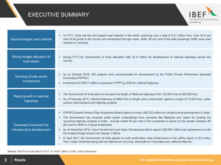 For updated information, please visit www.ibef.orgRoads3
EXECUTIVE SUMMARY
Source: MoRTH Annual Report 2015–16, NHAI, Make in India, Aranca Research
Second largest road network
Overseas Investment for
infrastructure development
 CPPIB (Canada Pension Plan Investment Board) plans to invest US$ 322 million for infrastructural development in India.
 The Government has received public sector undertakings from countries like Malaysia and Japan for funding the
upcoming highway projects in India – annuity model 60 per cent of the investment is borne by the private investors 40
per cent by NHAI in 5 equal instalments.
 As of November 2016, Union Government and Asian Development Bank signed US$ 500 million loan agreement to build
the longest bridge across river Ganga, in Bihar.
 In April 2017, the Government of India agreed to build world-class road infrastructure in the Jaffna region in Sri Lanka.
The 3 major stretches being built are Mannar-to-Vavuniya, Dambulla-to-Tricomalee and Jaffna-to-Mannar.
Rising budget allocation of
road sector
Growing private sector
involvement
Rapid growth in national
highways
 In FY17, India had the 2nd largest road network in the world, spanning over a total of 5.21 million kms. Over 64.5 per
cent of all goods in the country are transported through roads, while, 90 per cent of the total passenger traffic uses road
network to commute
 During FY17-18, Government of India allocated US$ 10.13 billion for development of national highways across the
country
 As on October 2016, 304 projects were recommended for development by the Public Private Partnership Appraisal
Committee (PPPAC)
 Investment of US$ 31 billion is expected in PPP by 2020 for national highways
 The Government of India plans to increase the length of National Highways from 103,933 kms to 200,000 kms.
 As of February 2017, national highways of 6604 kms in length were constructed, against a target of 15,000 kms, under
various road transport and highway projects
 