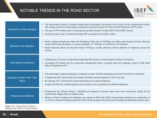 For updated information, please visit www.ibef.orgRoads18
NOTABLE TRENDS IN THE ROAD SECTOR
Source: NHAI, MoRTH, Aranca Research
Demand for urban transport
 The government’s policy to increase private sector participation has proved to be a boon for the infrastructure industry
with a large number of private players entering the business through the Public Private Partnership (PPP) model
 The type of PPP models used in road projects are Build Operate Transfer (BOT) toll and BOT annuity
 During the next 5 years, investment through PPP is expected to be US$ 31 billion
Electronic toll collection
International Investment
Success of India’s Five- Year
Plans
Infrastructure initiatives
 NHAI is taking revolutionary steps, like facilitating Online sale of FASTags and offline sale through Common Services
Centre (CSC) near toll plazas, to ensure availability of FASTags for Electronic Toll Collection.
 Paytm Payments Bank has launched Paytm FASTag to enable electronic toll-fee collection on highways across the
country.
 Infrastructure is the key to supporting double-digit GDP growth in India during the medium to long term
 Cumulative FDI inflows into the construction development sector, including roads and highways, stood at US$ 24.66
billion till September 2017.
 The total length of national highways is expected to reach 100,000 kilometres by the end of the12th Five-Year Plan
 In September 2015, government set a target of building national highways of 30 km per day
 By February 2017, government constructed 6,604 kms of national highways
 A total of 50,000 kms of state highways is to be taken up for up-gradation as National Highways.
 Programmes like “Bharat Nirman”, JNNURM are designed to pursue nation wide rural connectivity, linking all the
unconnected villages with fair weather roads
 Ministry of Road Transport and Highways has signed an MOU with IL&FS Transportation Networks for construction of
14.15 km bi-directional Zojila tunnel which will be India’s longest road tunnel and the longest bi-directional tunnel in Asia.
Notes: FDI - Foreign Direct Investment
 