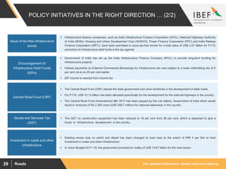 For updated information, please visit www.ibef.orgRoads29
POLICY INITIATIVES IN THE RIGHT DIRECTION … (2/2)
Issue of tax-free infrastructure
bonds
 Infrastructure finance companies, such as India Infrastructure Finance Corporation (IIFCL), National Highways Authority
of India (NHAI), Housing and Urban Development Corp (HUDCO), Power Finance Corporation (PFC) and India Railway
Finance Corporation (IRFC), have been permitted to issue tax-free bonds for a total value of US$ 3.27 billion for FY15;
promotion of infrastructure debt funds is the top agenda
Encouragement of
Infrastructure Debt Funds
(IDFs)
Central Road Fund (CRF)
Investment in roads and other
infrastructure
 Government of India has set up the India Infrastructure Finance Company (IIFCL) to provide long-term funding for
infrastructure projects
 Interest payments on External Commercial Borrowings for infrastructure are now subject to a lower withholding tax of 5
per cent vis-à-vis 20 per cent earlier
 IDF income is exempt from income tax
 The Central Road Fund (CRF) assists the state government and union territories in the development of state roads
 For FY18, US$ 10.13 billion has been allocated specifically for the development for the national highways in the country.
 The Central Road Fund (Amendment) Bill, 2017 has been passed by the Lok Sabha, Government of India which would
result in revenues of Rs 2,300 crore (US$ 358.7 million) for national waterways in the country.
 Existing excise duty on petrol and diesel has been changed to road cess to the extent of INR 4 per litre to fund
investment in roads and other infrastructure.
 In Union Budget 2017–18, the government provided an outlay of US$ 14.67 billion for the road sector.
Goods and Services Tax
(GST)
 The GST on construction equipment has been reduced to 18 per cent from 28 per cent, which is expected to give a
boost to infrastructure development in the country.
 