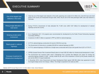 For updated information, please visit www.ibef.orgRoads3
EXECUTIVE SUMMARY
Source: MoRTH Annual Report 2015–16, NHAI, Make in India, Aranca Research
Overseas Investment for
infrastructure development
 CPPIB (Canada Pension Plan Investment Board) plans to invest US$ 322 million for infrastructural development in India.
 The Government has received public sector undertakings from countries like Malaysia and Japan for funding the
upcoming highway projects in India – annuity model 60 per cent of the investment is borne by the private investors 40
per cent by NHAI in 5 equal instalments.
 In November 2016, Union Government and Asian Development Bank signed US$ 500 million loan agreement to build
the longest bridge across river Ganga, in Bihar. The bridge is expected to be ready by 2020.
One of the largest road
networks in the world
 India has one of the largest road networks in the world, spanning over a total of 5.5 million kms. Over 64.5 per cent of all
goods in the country are transported through roads, while, 90 per cent of the total passenger traffic uses road network to
commute.
Rising budget allocation of
road sector
 During FY18-19, Government of India allocated Rs 71,000 crore (US$ 10.97 billion) for development of national
highways across the country.
Growing private sector
involvement
 As on September 2017, 312 projects were recommended for development by the Public Private Partnership Appraisal
Committee (PPPAC) .
 Investment of US$ 31 billion is expected in PPP by 2020 for national highways.
Rapid growth in national
highways
 In FY18, national highway construction hit record of 26.93 km per day.
 The Government of India aims to complete 200,000 km national highways by 2022.
 In FY18, national highways of 9,829 kms in length were constructed with 20 per cent growth from 8,231 in FY16-17.
 