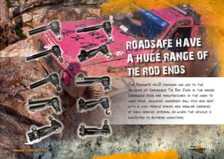 9Phone 1300 651 551
The Roadsafe 4WD program has led to the
inclusion of Greasable Tie Rod Ends in the range.
Greasable ends are manufactured in the hard to
hard style, including hardened ball stud and seat
with a high tensile spring and require greasing
at each service interval or when the vehicle is
subjected to extreme conditions.
ROADSAFE HAVE
A HUGE RANGE OF
TIE ROD ENDS
 