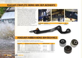 12
Roadsafe COMPLETE RADIUS ARM REPLACEMENTS
The Roadsafe Complete Radius Arm Replacements for
the GQ-GU Patrol have been designed with Australian
conditions in mind, for offroad competition use only,
offering better handling on lifted vehicles and extra
flex. The Roadsafe RANPB Drop Arm kit is supplied
complete with 4” Dropped Radius Arms, High Flex
Rubber Bushings (factory spec dimensions) and low
profile Drop Boxes. The Roadsafe Radius Arms are
precision flame cut from massive 32mm thick solid
S45C Mild Steel, and include tapped holes for ABS
line  sway bar mounts (as standard). Manufactured
with high tensile bush eyes, the Roadsafe arms feature
a bushing chassis mount to offer further increased
articulation and reduce the bump steer effect caused
with factory style arms, resulting in improved handling
at higher speeds, all finished in black E-Coating for
maximum durability and rust prevention.
RANPB pushes the front diff forward approx 15mm.
ROADSAFERUBBERRADIUSARMBUSHINGS
Roadsafe S0499R are offset rubber bushings set for 2degree caster correction. Genuine numbers
used for reference purposes only.	
Roadsafe have a range of Radius Arm bushings to suit for Patrol 
Landcruiser - including the OFFSET options for 2 degree Caster Correction
www.roadsafe.com.au12
Part Number Application - Rubber bushing to suit. Replaces Genuine RRP
S0499R Nissan Patrol GQ-GU Radius Arm to Diff - Offset $50.00
S0501R Nissan Patrol GQ-GU Radius Arm to Diff - Standard 54560-01J00 $45.00
S0500R Nissan Patrol GQ-GU Radius Arm to Chassis 54476-01J00 $20.00
S0499R Toyota Landcruiser 80/105 Radius Arm to Diff - Offset $50.00
S0501R Toyota Landcruiser 80/105 Radius Arm to Diff - Std 54560-01J00 $45.00
S0513R Toyota Landcruiser 80/105 Radius Arm to Chassis 48061-60010 $25.00
Part Number Application suits lift RRP
RANPB Nissan Patrol GQ-GU 4” $1200.00
 