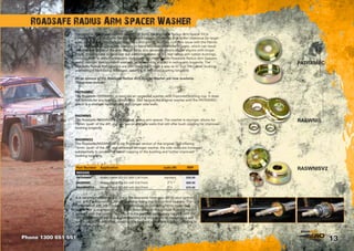 13
Designed to fit GQ and GU Patrols with coil front, the Roadsafe Radius Arm Spacer Kit is
primarily used to ‘push’ the front diff forward (approx. 15mm) to give better clearance for larger
tyres so they don’t hit the front mud flaps and guards. Another common issue with the Patrols
is for the standard radius arm washers to bend following excessive impacts, which can result
in premature failure of the arm. Bigger tyres also generally means bigger shocks with longer
travel. This increase in travel can put additional stress on the rear radius arm rubber bushings,
causing them to distort or become dislodged. The High Tensile Roadsafe Radius Arm Spacers,
being stronger than standard washers, resist bending and aid in radius arm longevity. The
Roadsafe Radius Arm Spacers are also designed in such a way as to ‘cup’ the rubber bushing,
preventing it from being dislodged, resulting in improved bushing longevity.
Three options of the Roadsafe Radius Arm Spacer/Washer are now available.
These now include:
It is recommended that you check the clearance from your diff to your panhard
rod, at full compression, before and after fitting the Radius Arm Spacers. The
Panhard Rod and Diff Pumpkin run very close on some GU Patrol depending
upon other suspension work that has been done on the vehicle. Pushing the diff
forward with the spacers can result in the panhard rod making contact with the
diff or the front of the radius arm, affecting the articulation of the panhard rod,
which can place additional stress on the panhard welds and brackets, leading to
premature failure.
Roadsafe Radius Arm Spacer Washer
PATRAMBC
The Roadsafe PATRAMBC is basically an upgraded washer, with improved bushing cup. It does
not provide for any spacing component. Just replace the original washer with the PATRAMBC
which is a stronger replacement with longer side walls.
RASWNIS
The Roadsafe RASWNIS is our ‘original’ radius arm spacer. The washer is stronger, allows for
15mm ‘push’ of the diff, and has low profile side walls that still offer bush cupping for improved
bushing longevity.
RASWNIS2
The Roadsafe RASWNISV2 is our improved version of the original. Still offering
15mm ‘push’ of the diff, and an overall stronger washer, the side walls are increased
substantially to provide for better cupping of the bushing and further improved
bushing longevity.
RASWNIS
RASWNISV2
PATRAMBC
Phone 1300 651 551
Part Number Application suits lift RRP
NISSAN
PATRAMBC Nissan Patrol GQ-GU with Coil Front standard $30.00
RASWNIS Nissan Patrol GQ-GU with Coil Front 2”+ $69.00
RASWNISV2 Nissan Patrol GQ-GU with Coil Front 2”+ $75.00
 