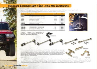 14
Roadsafe offer a range of upgraded extended Sway Bar Links for the Patrols and extensions for the 80/100 series Cruisers. If your Sway Bar is out
of alignment, handling can be affected. Realign your sway bar with Roadsafe Sway Bar Links  Extensions.
STB8828ET  STB8833ET - cut to desired length to
suit for 2 to 8” Lift. STBEXT002 will not suit 100
series with rear bracket 48826-60010
Patrol
In addition to standard replacement sway bar links to suit for the Nissan Patrol, Roadsafe have designed
and manufactured a version to suit lifts from 2-8”. Roadsafe Heavy Duty ‘Extended Thread’ Patrol Sway Bar
Links allow you to effectively trim the sway bar link to your desired length to provide adequate tail shaft
clearance and sway bar alignment. Manufactured from Heavy Duty 16mm rod, Roadsafe Heavy Duty sway
bar links offer both increased strength and increased stud articulation, providing for less stress on the
sway bar links during wheel articulation.
Landcruiser
With suspension lifts installed, the front  rear sway bars are moved away from the chassis, reducing articulation. The Roadsafe extended sway bar brackets are suited for
2-4” lifts, and allow you to effectively lower the outside sway bar link mount points, to re-introduce the appropriate amount of articulation of the sway bars. Plus… you can
space down the sway bar to stop it hitting the tail shaft! During the production cycle of the 80 series Landcruisers two different styles of bracket were used for the rear - a
straight style (mounts to side of chassis), and a ‘u’ shaped style (mounts to underside of chassis) - please ensure you check the vehicle prior to ordering.
14
Roadsafe Extended Sway Bar Links and Extensions
www.roadsafe.com.au
48826-60010
STBEXT001
STBEXT002
STBEXT005
Part Number Application suits lift RRP
NISSAN
STB7632 Nissan Patrol GQ  GU Front - 12mm stud standard $40.00
STB8192 Nissan Patrol GQ  GU Front - 10mm stud standard $40.00
STB7633 Nissan Patrol GU (LH Rear) standard $40.00
STB7634 Nissan Patrol GU (RH Rear) standard $40.00
STB8828ET Nissan Patrol GQ (FR)  GU (RH Rear) 2-8” $69.00
STB8833ET Nissan Patrol GU (LH Rear) 2-8” $79.00
TOYOTA
STBEXT001 Toyota Landcruiser 80, 100 Series - Front 2-4” $30.00
STBEXT002 Toyota Landcruiser 80, 100 Series - Rear 2-4” $30.00
STBEXT005 Toyota Landcruiser 105 Series - Rear 2-4” $33.00
STB8828ET Toyota FJ Cruiser, 120  150 Series Prado- Rear  2-8” $69.00
 
