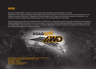 INTRO
Welcome to Roadsafe 4WD. Our goal is to offer you high quality, affordable components specific to your 4WD. 
Roadsafe have been supplying passenger vehicle chassis components in Australia for over 30 years, and have a very strong reputation in the
Australian Automotive Aftermarket.  Roadsafe offer Australia’s largest front end range, with new product constantly in development.  As a
testament to quality and supply ability, Roadsafe supply to many of the leading distributors in the industry.
 
Several years ago a new program was initiated focusing on the 4WD sector.  Recognising a need for high quality components and consistency in
supply, Roadsafe 4WD was launched and has quickly developed a large range of essential Steering & Suspension, and associated components
for the 4WD industry. Be assured when you purchase our Roadsafe 4WD branded suspension products, you will have a top quality item, fully
warranted, and developed to suit Australian conditions.
  
Special Thanks to the following for making their vehicle pictures available for use in
this manual, and supporting the Roadsafe 4WD product range.
Ashley Jolley – Perth 4x4
Darren McRae - Autocraft
Barry Smethurst – Road Runner Offroad
Troy Schipper – Smithies Outback
Legals and Warranty
There are many individual State & Federal laws governing the changes you can make to your 4WD if it is to be used for public road use in Australia. Roadsafe
Automotive Products Pty. Ltd. supply a range of products for off-road, competition vehicle use. Roadsafe Automotive Products Pty. Ltd. at no time implies or
suggests that any 4WD products sold or supplied from Roadsafe are legal and/or approved for public road use. Roadsafe Automotive Products Pty. Ltd., and/or
any of their employed staff, is not in any position to give any legal advice on the rules, regulations or legalities of any products sold or fitted for any public road
use in any specific state or territory, or part of Australia. It is solely up to the end purchaser to check with Local / State Transport Department to determine if these
products are legal to be used on your vehicle for public road use. Roadsafe Automotive Products Pty. Ltd. accepts no responsibility for products supplied if they do
not meet relevant state approvals to be used on Australian Roads.
Our goods come with guarantees that cannot be excluded under the Australian Consumer Law. You are entitled to a replacement or refund for a major failure
and for compensation for any other reasonably foreseeable loss or damage. You are also entitled to have the goods repaired or replaced if the goods fail to be of
acceptable quality and the failure does not amount to a major failure. 
Roadsafe 4WD (RSV) components are covered by a 24month / 40,000km warranty.   This warranty is applicable to components supplied for specific applications
as listed in the Roadsafe 4WD Catalogue, from date of purchase by original purchaser. If any item as covered by this warranty, correctly selected and fitted by
qualified persons (Registered and Accredited Mechanic), fails to operate in the manner for which is was designed due to manufacturers defect in workmanship
or materials, the item may be returned to the source of purchase with original invoice. The original purchaser will contact RSV and, if the warranty claim is found
to be acceptable, will receive replacement item free of charge.  Products may require to be returned to Roadsafe 4WD for assessment or repair.  Postage and
removal costs involved are not the responsibility of Roadsafe 4WD, and may only be considered upon discretion by Roadsafe 4WD in the event of such claim being
verified.  RSV’s sole responsibility relating to the terms of this warranty, if any, shall be the replacement of the particular product as indicated. RSV assumes no
responsibility for damages or failure due to improper selection, installation, mishandling, severe off-road use, use in racing or competition conditions, used beyond
the expectations of the original vehicle manufacturer, abuse, labour claims or any consequential damages.
Ordering the correct parts is the responsibility of the buyer!  Before installation of any product, please ensure you have inspected it to make sure you have received
the correct parts for your application.  Return of product in an unused condition will attract a 20% restock fee, where RSV is not at fault.  Return of used or soiled
product either outside the warranty period and/or without fault, will result in refusal of your claim and be returned at buyer’s expense.
Terms and Conditions of use.
The information contained within this document is provided for informational purposes only. Roadsafe endeavours to ensure that all
information contained in this document is complete and correct at the time of inclusion. However, the completeness and correctness of
the information cannot be guaranteed and persons relying on information contained in this document do so completely at their own risk.
Please consult the Roadsafe website www.roadsafe.com.au for the most up to date releases, warranty information and your nearest
stockist. All RRP prices include GST & are subject to change without notice. Pricing is correct at time of printing.
 