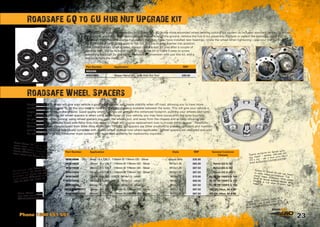 23Phone 1300 651 551
Roadsafe Wheel Spacers will give your vehicle a good wide stance, and create stability when off road, allowing you to have more
confidence on side slopes. To do this you need to have the greatest distance available between the tyres. This will give your vehicle a
larger overall footprint on the ground. Good quality wheel spacers can provide this enhanced footprint, pushing your wheels and tyres
out. Another great use for wheel spacers is when using larger tyres on your vehicle, you may have issues with the tyres touching
on your chassis when turning, using wheel spacers you push the wheels out, and away from the chassis and or body allowing you
to clear the tyres. Vehicles fitted with Alloy rims may need to check and source replacement nuts to mount rim to spacer. Roadsafe
Wheel Spacers are manufactured from Billet Alloy Aluminium T6-6061. All spacers are Silver anodized to prevent corrosion and maintain
quality, and are supplied individually complete with quality wheel studs  nuts where applicable. Wheel spacers are designed and sold
for off road use only, the consumer must contact their local road authority for roadworthy inquiries. 	
Roadsafe offer a kit that allows you to upgrade the GQ to the more advanced wheel bearing locking nut system as included standard on the GU. When
changing or adjusting wheel bearings, jack the vehicle off the ground, remove the hub  nut assembly. Replace or repack the bearings, place the tab
washer in, then thread the large hub nut on the stub. If you have installed new bearings, rotate the wheel when tightening – use your manual to get
the right torque settings to apply to the nut. Put the locking washer into position,
then install the two small screws. Always check  test for play after a couple of
hundred kms. We’ve included the hub tool in the kit to make it easy to screw
everything back up! So you can complete the conversion with just this kit, and a
few tools from the shed. 	
Roadsafe GQ to GU Hub Nut Upgrade kit
Roadsafe Wheel Spacers
Part Number Application RRP
NISSAN
NISCHWS Nissan Patrol GQ - with Hub Nut Tool $99.00
Part Number Application Style RRP General Common
Fitment
WS614006 6mm - 6 x 139.7 - 110mm ID 176mm OD - Silver spacer only $35.00
WS614025 25mm - 6 x 139.7 - 110mm ID 176mm OD - Silver M12x1.25 $65.00 Patrol GQ  GU
WS614038 38mm - 6 x 139.7 - 110mm ID 176mm OD - Silver M12x1.25 $87.50 Patrol GQ  GU
WS614050 50mm - 6 x 139.7 - 110mm ID 176mm OD - Silver M12x1.25 $87.50 Patrol GQ  GU
WS515025 25mm - 5 x 150 - 110CB - M14x1.5 - silver M14x1.5 $70.00 76/78/79/100IFS  105
WS515038 38mm - 5 x 150 - 110CB - M14x1.5 - silver M14x1.5 $80.00 76/78/79/100IFS  105
WS515050 50mm - 5 x 150 - 110CB - M14x1.5 - silver M14x1.5 $87.50 76/78/79/100IFS  105
WS614038TOY2 38mm - 6 x 139.7 - 110mm ID 176mm OD - Silver M12x1.5 $87.50 HZJ75, Hilux, 60  80
WS614050TOY2 50mm - 6 x 139.7 - 110mm ID 176mm OD - Silver M12x1.5 $87.50 HZJ75, Hilux, 60  80Nissan Patrols - use 6
stud with 12x1.25 studs
(WS614025/614038/614050) 	
Nissan Patrol GU was a 50mmwider track than Patrol GQ. Some
Patrol GQ owners purchase 25mm
spacers (WS614025) to make the
track match the Patrol GU width.
Additionally, some Patrol GQ
owners install GU front diffs
(stronger, but wider) and install
25mm spacers (WS614025) in the
rear to even the track up.
Toyota HJ75, HZJ75, Hilux, 60 
80 Series - use 6 stud with 12.15
studs (WS614038TOY2/614050TOY2)	
Toyota 76/78/79 (70 Series with
coil front - approx. 1997-on), 100
IFS  105 - use 5 stud with 14x1.5
studs (WS515025/515038/515050)	
Toyota 70 Series (97-on) has front
to rear track difference. The
front track is approx. 90mm wider.
Some 70 series owners install 38mm
spacers in the rear to even the
track up.	
 