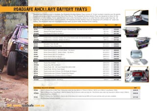 ROADSAFE ANCILLARY BATTERY TRAYS
Designed and manufactured in Australia, the Roadsafe Ancillary Battery Trays consist of 13 part numbers covering over 30 specific
fit applications, plus Milti-Fit possibilities (Tub  Tray Mount). The Roadsafe Ancillary Battery Trays are designed to allow for the
installation of a 2nd battery. Some vehicles have room under the bonnet, others in or under the tub, others under they tray - all
depends on the vehicle  what room is available. All Roadsafe Ancillary Battery Trays are designed to fit a N70ZZ (12” case) size
battery. The Roadsafe trays are manufactured from laser cut 2mm steel, finished in zinc coating.
24 www.roadsafe.com.au
Part Number Application Year RRP
FORD/MAZDA
BT023 Ford Ranger PJ-PK / Mazda BT-50 (Gen1) (Manual Only) - Fits under bonnet LHF skirt. 2007-2011 $155.00
BT025C Mazda BT-50 (Gen2) Tub Mount 2011-on $171.00
BT025A Ford Ranger PX (Gen2) Tub Mount 2011-on $171.00
HOLDEN
BT013 Holden Dmax / Colorado / Rodeo - Fits to the chassis under the cab (drivers side). 2007-2011 $240.00
BT025B Holden Dmax / Colorado / Rodeo Tub Mount 2007-on $171.00
MITSUBISHI
BT016 Mitsubishi Triton ML-MN 2007-2013 $166.00
BT026 Mitsubishi Pajero (Diesel Only) 2010-2013 $155.00
NISSAN
BT008 Nissan Navara D40 ST - not Spain Made - Tub Mount 2001-2012 $240.00
BT007 Nissan Navara D40 ST - Made In Spain - Tub Mount 2012-2013 $250.00
BT007 Nissan Navara D40 ST-X Tub Mount 2005-2013 $250.00
BT025F Nissan Navara D40 Tub Mount 2005-2013 $171.00
BT037 Nissan Patrol GU 3.0L-4.2L Diesel ST 1998-2013 $160.00
TOYOTA
BT004 Toyota Hilux KUN2# 2005-2014 $160.00
BT025D Toyota Hilux SR5 Tub Mount 2005-2013 $171.00
BT014 Toyota Prado 120 - 3.0L Turbo Diesel 4X4 LWB  SWB 2003-2011 $151.00
BT009 Toyota Prado 150 (Incl Turbo Diesel) 2010-2013 $151.00
BT019 Toyota Landcruiser 76 Series VDJ V8 Model (4D Wagon) 2007-2013 $181.00
BT019 Toyota Landcruiser 78 Series (Troopie) (Excl Wagon) 2007-2013 $181.00
BT019 Toyota Landcruiser 79 Series (Ute) (Excl Wagon) 2007-2013 $181.00
VOLKSWAGEN
BT025E Volkswagen Amarok - Tub Mount 2009-on $171.00
UNIVERSAL/MULTI-FIT OPTIONS RRP
BT039 Multi Fit Battery Box (Under Tray). Fitting area under the tray 445mm X 175mm X 320mm. Will fit up to 330mm Long Battery 120Ah. $240.00
BT008A
Multi Fit Battery Box (Tray Mount) - Multi-Fit Battery Tray for fitment under ute trays etc. (Top fitment area under tray required Is 320mm wide X 335mm
long) Hangs Down 250mm.
$240.00
BT025
Multi Fit Battery Box (Tub Mount). Sits on top of the wheel arch inside the tub (Will not fit some vehicles with tub liners installed).
No Mounting Hardware Supplied.
$171.00
 