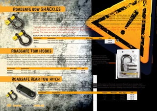 28 www.roadsafe.com.au
Shackles are an essential recovery item and you can never have too many of them. They are most commonly used to attach recovery straps, tree trunk protectors,
winch extension straps  snatch blocks. The larger 4.7 tonne shackles are best suited to electric winch recovery situations. The most commonly used shackle is the
“Bow” because its shape allows for bulky items to be easily attached. Shackles should only be used on vehicles fitted with recovery rated points featuring closed
eyelets. TIP: To avoid seizing the screw pin, its always a good idea to back off about 1/2 to 1 turn after fully hand tightening. Shackle pins can seize due to the force
exerted during recovery operations.
Before use: Inspect shackles before and after use for any damage. If pins are hard to turn or the shackle has been overstressed, it should be immediately replaced.
*Caution:Shackles can become a lethal missile if something should break or fail during a recovery. Ensure that all spectators are well clear
and all recovery lines have a dampening blanket on them. Never load a shackle across its width because the load will be imposed on the
threads. The force must be at right angles to the pin.
Roadsafe offer two High Visibility Bow Shackles, complying with AS/NZS 2741.2002
Roadsafe bow SHACKLES
28 www.roadsafe.com.au
Roadsafe supply a generic tow hook, for use with vehicles without vehicle specific tow points. Each tow hook is supplied with hardware to complete
installation however some may require additional fittings. For added safety the tow hook has a spring steel retaining clip, to prevent straps from falling
off during a recovery. Caution: A tow ball or vehicle tie down point is not designed as a recovery point. These points DO NOT have sufficient load ratings
to handle the loads exerted during a recovery. Failure to attach recovery straps to a correctly rated recovery point may result in a failure and the strap,
tow ball or other item used in the recovery may become a missile and could result in serious injury or death. Roadsafe tow hooks are made from 1045C
hardened carbon steel, with Working Load Limits (WLL) set at 4500kgs (10,000lbs). Safety latch and hardware is included with each kit. 	
Roadsafe offer a Heavy Duty Rear Recovery Tow Hitch featuring Twin Mounting Holes for either vertical or horizontal mounting depending on recovery angle.
Destruction tested to WLL5000kgs, and designed to suit a HEAVY DUTY tow bar with 50x50mm (AS4177.1) tow hitch (please ensure towing system is rated and
designed for this application). The Recovery Hitch itself is rated to WLL5000kgs, and is recommended for use with a 4700kgs Bow Shackle. RTH001 are a solid
steel, black e-coating. RTH002 are alloy, red anodised.
Roadsafe Tow Hooks
Roadsafe Rear tow hitch
Part Number Application WLL (kgs) Size RRP
RSV511 High Visibility Bow Shackle 3250kgs 16x19mm $14.00
RSV512 High Visibility Bow Shackle 4700kgs 19x22mm $19.00
Part Number Application Colour Material WLL (kgs) RRP
RTH001 Recovery Tow Hitch - no shackle black steel 5000kgs $40.00
RTH001KIT Recovery Tow Hitch - with RSV512 shackle black steel 4700kgs $50.00
RTH002 Recovery Tow Hitch - no shackle red alloy 5000kgs $80.00
Part Number Application WLL (kgs) RRP
RSVHKB Tow Hook - Black 4500kgs $23.00
RSVHKY Tow Hook - Yellow 4500kgs $25.00
 