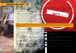 30 www.roadsafe.com.au
General Information
A Recovery Strap is a heavy duty nylon or polyester strap, used in vehicle recovery situations, that can stretch under load  spring back to its original length. The combination
of the recovery vehicle pull, and the tension in the strap creates a ‘snatching’ effect that can pull a vehicle free from being bogged. When used in accordance with the
following guidelines, vehicles may be recovered with minimal damage to vehicles and equipment, and most importantly minimal risk of injury to people.
People intending to use recovery straps should consider completing a nationally recognised four wheel drive training course or contact a four wheel drive club for
comprehensive advice on the proper selection and use of the strap
Key Information and Safety Recommendation
• Check the strap and its packaging for a stated Minimum Breaking Strength (MBS).
• It is recommended that the Minimum Breaking Strength (MBS) of the strap be between two and three times the vehicle’s gross mass (GVM), and that the strap be suited to
the GVM of the lighter of the two vehicles used in the recovery process.
• The strap must not be used for lifting or conventional towing.
• Persons intending to use the strap must ensure that the strap is not damaged and is in a usable condition.
• The strap’s strength and stretch are reduced when the strap is saturated (by up to 20%).
• An object such as a recovery damper, heavy bag or blanket must be draped over the strap during use to reduce any unintentional rebound of the strap.
• While the strap is being used, people outside the motor vehicles who are involved in the recovery process must:
1. Stay a safe distance from the motor vehicles, recommended as at least 1.5 times the length of the unstretched strap away from the vehicles
2.Never place themselves in the path of the vehicle performing the recovery.
WARNING — Always follow product instructions. It is important to correctly attach the motor vehicle recovery strap to a motor vehicle. A standard tow ball or vehicle
tie-down point is not designed for this purpose and may result in the strap or a vehicle component detaching from a motor vehicle and striking and seriously injuring
or killing a person. Only attach the strap to a vehicle recovery point or device that is suitably rated for use with the strap. Incorrect use has previously resulted in
serious injury and death.
IMPORTANT
Personal safety and the protection of property are paramount when considering 4WD recovery.
• Never exceed the Minimum Breaking Strength (MBS) of the strap or the Working Load Limit (WLL) of the shackles, recovery points or any other hardware used in the
recovery.
• Only use equipment that is properly rated, and in serviceable condition, for the particular situation. If in doubt, do not use it.
• Never attempt to recover a vehicle without all the necessary equipment
• Ensure that only the people required for the recovery are present. All spectators should be kept at a safe distance.
• Ensure there are good communications maintained between participants and bystanders. This is best achieved by use of UHF radio.
Selecting the right recovery strap
It is very important to ensure you use a strap that is correctly rated for the recovery you are undertaking. A strap with a breaking strength that is too light for the recovery
might snap under load. A strap with a breaking strength that is too heavy for the recovery might not stretch properly, placing stresses on the recovery points and possibly
leading to damage or injury.
The Minimum Breaking Strength (MBS) of the strap should be between two and three times the Gross Vehicle Mass (GVM) of the lightest vehicle used in the recovery
process. Please be aware that the Recovery Strap will be under greater load if the vehicle is bogged in mud, sand or heavily loaded. If the GVM is not stated on the vehicles
identification plate or registration certificate, it may be available from the owner’s handbook or vehicle manufacturer.
Roadsafe 4WD recovery straps come in a range of high visibility safety colours. Different strap types are instantly recognisable and come with warning tags that include
information such as strap type, rated capacity, material type and precautions.
Note – due to the nature of synthetic fibres, recovery straps do require ‘rest periods’ between use to cool down and return to their original length and capacity. Be aware that
excessive pulls on a recovery strap over a short period of time can cause heat build up and lead to possible failure.
Roadsafe Recovery
 