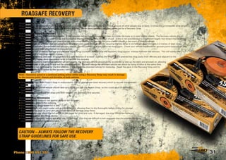 31
Roadsafe Recovery
CAUTION – ALWAYS FOLLOW THE RECOVERY
STRAP GUIDELINES FOR SAFE USE.
Phone 1300 651 551
Keeping people safe
Only the drivers of the stranded and recovery vehicles should be in the vehicles during a recovery. Ensure all other people stay at least 1.5 times the un-stretched strap length
away from the vehicles and adjacent to the line of the recovery. Never stand between vehicles connected by a Recovery Strap.
Setting up and Making the Recovery
• Assess the situations of the stranded vehicle. If the stranded vehicle has bottomed out, clear out under the body so it rests on the wheels. The recovery vehicle should
be placed within reach of the snatch strap and if possible directly in line with the direction of pull. If this is not possible due to insufficient length, two straps may be joined
using the correct method. Never join snatch straps with a bow shackle, as this may become a lethal missile in the event of strap breakage.
• The strap should be unrolled and connected to a secure recovery point on each vehicle, ensuring that the strap is not twisted. Approximately 2-3 metres of slack strap
should be left between the stranded and recovery vehicle. Do not connect to a tow ball or tie down point. Check your vehicle handbook for recovery point locations or use
correctly rated and fitted aftermarket recovery points.
• To reduce the risk of vehicle damage and personal injury, hang a suitable damper over the Recovery Strap approx. midway between the vehicles. This will restrict the
whipping action of the strap should it break.
• Check all connections, and clear all bystanders to a safe distance of at least 1.5 times the length of the unstretched strap away from vehicles and adjacent to the
line of recovery. Never allow bystanders to be in line with the recovery.
• With communications maintained between all participants, the recovery vehicle should gently accelerate to take up the slack and proceed on, allowing
the kinetic energy of the strap to pull out the stranded vehicle. For best results the stranded vehicle can assist by trying to drive at the same time.
• If the vehicle is not recovered on the first attempt, check under the stranded vehicle for obstacles. Reset the slack in the Recovery Strap and try
again with a little more speed by the recovery vehicle.
Note – Excessive speed or a continual jerking action whilst using a Recovery Strap may result in damage
to the recovery point, chassis and driveline of both vehicles.
• Where proper use of the Snatch Strap is unsuccessful, use an appropriate sized recovery winch to recover the stranded
vehicle.
• Once free, the recovered vehicle should take care not to run over the Snatch Strap, as this could result in damage
to the strap.
• Do not attempt to remove the strap until both vehicles are stationary and secured.
General care and Maintenance
• Never allow your straps to rub against sharp or hot surfaces.
• Avoid twists or kinks in the webbing.
• Always coil your straps when not in use.
• Clean your straps with warm water with a mild detergent, allowing them to dry thoroughly before coiling for storage.
Foreign materials such as sand and grit can permanently damage strap fibres.
• Before and after use, check the full length of the straps for nicks and cuts. If damaged, the strap should be replaced.
• Never use the strap as a lifting device.
• Inspect all bow shackles, before and after use, for damage. Pins that are difficult to turn suggests that the shackle has been
overstressed and requires replacement.
 