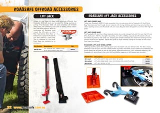 ROADSAFE OFFROAD ACCESSORIES
Simple to use, easy to clean and extremely efficient, the
Roadsafe 4WD Lift Jack can be used for lifting, pushing or
pulling. The Roadsafe 4WD Lift Jack complies with AS/NZS
2693:2007, with a Working Load Limit of 1050kg, and at 120cm
(48”) tall offers approx. 96cm of
continuous lift. Because most
mount the Lift Jack on their
Rear Tyre Carrier, Roof Rack or
Bull Bar we supply the Roadsafe
Lift Jack without a carry bag.
This is reflected in the price.
Carry Bags are available as an
accessory.
LIFT JACK CARRY BAG
Keep your Roadsafe 4WD Lift Jack protected from the elements with a Roadsafe Lift Jack Carry
Bag. Manufactured from tough denier material with strong stitching and featuring carry handles 
velcro opening access, the Roadsafe Lift Jack Carry Bag has been designed to suit most 48” high lift
jacks.
LIFT JACK SAND BASE
The Roadsafe Lift Jack Sand Base basically works to provide a larger foot print for your high lift jack.
Manufactured in ABS for strength  durability, and with a 2300kg capacity, the Roadsafe Lift Jack
Sand Base is great for soft sand use, stopping the smaller standard jack base from sinking into the
ground once force is applied. We've also gone for High Visibility Orange so it's easy to find in the
mud, sand, dirt  dark!
ROADSAFE LIFT JACK WHEEL LIFTER
Offering another option for a jacking point is the Roadsafe Lift Jack Wheel Lifter. The lifter simply
attaches to the lift jack, and with coated hooks to protect the wheel, and a rubber pad protecting the
tyre  wheel can be used to jack up the vehicle. Manufactured with 100% polyester webbing, the
Roadsafe Lift Jack Wheel Lifter, with 2237kg (5000lb) capacity, is SGS tested and certified.
LIFT JACK ROADSAFE LIFT JACK ACCESSORIES
1050kgsCAPACITY
32 www.roadsafe.com.au
Part Number Description RRP
MH-HLJ001
LIFT JACK 48” WLL 1050KG COM-
PLIES WITH AS/NZS 2693:2007
$99.00
Part Number Description RRP
MH-HLJB LIFT JACK CARRY BAG SUITS MOST 48 JACKS $19.95
MH-HLSJB LIFT JACK SAND BASE - HIGH VIS ORANGE ABS CONSTRUCTION $64.95
MH-HLJWL LIFT JACK WHEEL LIFTER $59.95
 