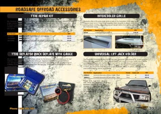 33
The Roadsafe Quick Deflate Tyre Deflator allows for the removal of the tyre valve core for fast
deflation, while also monitoring the tyre pressure. Supplied with brass  stainless deflator
tool, the tyre deflator also includes an accurate precision gear driven gauge showing range of
0-400Kpa (0-60psi). Supplied complete with Storage Bag, reinforced hose  protective rubber
gauge guard.
TYRE DEFLATOR QUICK DEFLATE WITH GAUGE
ROADSAFE OFFROAD ACCESSORIES
The Roadsafe Tyre Repair Kits allow for quick  easy emergency puncture repair, without the need
of tyre removal. Easy to use, the robust Roadsafe kit is supplied with Heavy Duty metal style
‘T’ handle Reaming  Eyelet String Insertion Tools. Complete in a Hard Carry Case, the kit also
includes lubricant, 30 repair cords (100mm), tyre glue, knife and replacement reamer  insertion
tool spares.
TYRE REPAIR KIT
The Roadsafe Universal Lift Jack Holder has been designed for a universal fit, to bolt to up to
90mm OD tube (approx. 3.5”). This fully adjustable tube mount, is a very handy way of safely
securing your lift jack onto the bull bar or roof rack for your exciting off road adventures,
where you might need “quick, easy  often” access to the lift jack! Finished in either Black
or Silver, the mount has been designed to suit for a wide variety of options, and can also be
used on roof rack or roll bar applications.
UNIVERSAL LIFT JACK HOLDER
Please note, that it is illegal in
some states and territories to attach
accessory products (fishing rod
holders, lift jacks etc.) to your bull
bar for on-road use - please check
your local laws and regulations prior
to purchasing.
INTERCOOLER GRILLE
Roadsafe offer a V8 Landcruiser Grille as part of the Australian made steel range.
Precision laser cut in 1.5mm thick stainless steel, the grille is simply stuck onto
existing plastic cowling, preventing leaves  larger debris from getting sucked into
the intercooler scoop.
Phone 1300 651 551
Part Number Description RRP
MH-KDT2 TYRE DEFLATOR - QUICK DEFLATE WITH GAUGE $49.95
MH-TRK001 TYRE REPAIR KIT $39.95
MH-TRP60 TYRE REPAIR SELF VULCANISING REPAIR CORD REPLACEMENTS X 60 $19.95
Part Number Application Finish Suits Lift RRP
SB006-B Universal Adjustable Lift Jack Holder - Black Black all $85.00
SB006-S Universal Adjustable Lift Jack Holder - Silver Silver all $85.00
Part Number Application RRP
BT029 Landcruiser VDJ76/78/79 V8. $190.00
 