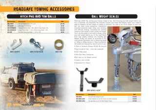 ROADSAFE TOWING ACCESSORIES
Hitch Pins AND Tow Balls Ball Weight Scales
Planning a 4WD Trip, towing your Camper Trailer or Van, then knowing your ball weight before you
tow is essential. The Roadsafe The Towsafe Caravan and Trailer Ball Weight Scale’ now makes it
easy to measure the ball weight of trailers or caravans. Too little or too much weight on your tow
ball can have some dangerous implications
including excessive trailer sway, poor handling
and difficulty braking. Exceeding the vehicles
maximum ball weight is both unsafe and illegal.
Don’t risk the safety of your self or others, check
your ball weight before you hit the road! Made
from high quality material, the Towsafe Ball
Weight Scales are tested to Australian  ISO
International Standards, with a measuring range
of 100kg to 350kg (shown in 10kg increments),
the scales are inexpensive, easy  quick to use.
• Tested to Australian Standard AS/NZS ISO 10012:2004
• Scale Calibration 100kg - 350kg (10kg increments)
• Easy to Read Gauge
• Heavy Duty Metal Construction
• Soft Head will not Damage Coupling
• Compact  Easy to Store
• Inexpensive D.I.Y. Product
www.roadsafe.com.au
MH-BWS-ADP
36
MH-NHP3 MH-RBMH-NTB70CB
Part Number Description RRP
MH-ARHP 5/8 Anti-Rattle Hitch Pin Lock $37.95
MH-NHP3 5/8 Hitch Pin  R-Clip $7.95
MH-NTB60CB Standard 50mm Ball - 7/8 x 60mm long shank- 3.5t $12.95
MH-NTB70CB Large 70mm Ball - 1 1/4 x 70mm long shank - 4.5t $95.95
MH-RB Tow Ball Reducing Bush - 1 1/4 to 7/8 $8.95
Part Number Description RRP
MH-BWS Towsafe Ball Weight Scale $79.95
MH-BWS-ADP Scale Adaptor to suit for 'frame' (no ball coupling) $19.95
MH-BWS-BAG Storage Bag to suit for Ball Weight Scale $19.95
 