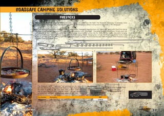 37
ROADSAFE CAMPING SOLUTIONS
FIRESTICKS
As part of the Roadsafe range of 4x4 Accessories, comes one a bit from left field! The Roadsafe Firesticks, is probably more
associated with 'camping', but since you use your 4WD to get there we've drawn a long bow  included it in the catalogue!
This Roadsafe 4WD “Firesticks” kit contains all you need to
get you started on your Campfire Cooking Made Easy goal. All
you need to supply is the fire, pots, pans  food! Complete with
one of each small  large Hanging Hooks - you can expand this
kit with the purchase of additional hooks at any time.
Ever had issues with campfire cooking? Trying to balance your frypans on logs that burn out, ash in the food, burnt food from being
too close to the flames? Roadsafe 4WD now offer you a solution with “Firesticks” - Campfire Cooking Made Easy! Simply plant the
end supports on each side of the camp fire, with horizontal crossmember across the fire, then use the height adjustable hanging
hooks to position your hanging frypan or pot at the desired cooking height. Hanging low, or high, the height adjustable hooks make
it easy to get that camp fire cooking right! No more burnt bacon or snags! No more boil dry billy! With Roadsafe 4WD Firesticks your
Campfire Cooking is Made Easy!
Kit Contents:
• 2 x End Supports
• 1 x Crossmember
• 1 x Small Hanging Hook
• 1 x Large Hanging Hook
• 1 x Storage Bag
• 1 x Storage Tube	
Phone 1300 651 551
Part Number Description RRP
FIRESTICKS FIRESTICK PACK - INC. FIRESTICKS, BAG  TUBE $199.00
 