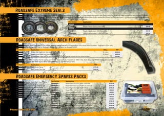 39Phone 1300 651 551
The Roadsafe ‘Extreme’ Seal is a “cassette” type heavy duty truck seal applied to your 4wd. A fully trialled and tested seal giving optimum dust and water protection and excellent lubricant
retention. Roadsafe ‘Extreme’ Seals have specially designed carbon impregnated hydrogenated nitrile rubber (hnbr) sealing and wiper lips fully enclosed in a prelubricated cartridge assembly,
resulting in no abrasive sealing lips contacting the axle. Therefore eliminating expensive shaft repairs. 	
Roadsafe Universal Arch Flares are EPDM rubber, rolled to suit wheel arch curves and are fully ozone and UV stable. Supplied in 30m rolls,
so if you tear any off your 4WD out in the bush, you can fix it as soon as you get home! 	
Going off the beaten track, don’t leave home
without spares! Featuring belts, hoses 
clamps to suit a wide variety of Patrol and
Landcruiser applications, the Roadsafe
Emergency 4WD kits contain only the highest
quality Gates components. It is recommended
to fit the new stuff before heading off, and
keeping your old stuff as spares (that way you
know everything fits!) 	
Roadsafe also have Black rubber fender piping and fender flare seal rolls. Available in 100m rolls, both styles are EPDM rubber, fully ozone
and UV Stable. This is the ‘finish’ that is fitted between the arch and the factory flare. 	
Roadsafe Universal Arch Flares
Roadsafe Emergency Spares Packs
Roadsafe Extreme Seals
Part Number Application RRP
NISSAN
EXS658813 Nissan Patrol GQ/GU Hub Seal $25.00
TOYOTA
EXS387411 Toyota Landcruiser Diff Pinion Seal $22.50
EXS628508 Toyota Landcruiser  Hilux Hub Seal $25.00
Part Number Application RRP
GE4WDKIT-1 Nissan Patrol GU 4.5L (TB45) 12/97-4/00 $110.00
GE4WDKIT-2 Nissan Patrol GU 2.8L (RD28T) TD 12/97-00 $133.00
GE4WDKIT-3 Nissan Patrol GU 4.2L (TD42) 6/99-02 $185.00
GE4WDKIT-4 Nissan Patrol GQ 4.2L (TD42) 1988-8/95 $88.00
GE4WDKIT-5 Toyota Landcruiser HZJ75 4.2L (1HZ) DIE. 1990-01 $88.00
GE4WDKIT-6 Toyota Landcruiser VZJ95 3.4L (5VZ-FE) 8/96-8/00 $130.00
GE4WDKIT-7 Toyota Landcruiser HZJ80 4.2L (1HZ) 1990-98 $85.00
GE4WDKIT-8 Toyota Landcruiser FZJ80 4.5L (IFZ-FE) $90.00
GE4WDKIT-9 Toyota Landcruiser HJ60 4.0L (2H) DIESEL $105.00
GE4WDKIT-10 Toyota Landcruiser HDJ100 4.2L (1HDFTE) 4/98-8/06 $100.00
GE4WDKIT-11 Nissan Patrol GQ 4.2L PETROL TB42 88-97 $125.00
GE4WDKIT-12 Nissan Patrol GU 3.0L T/DIESEL ZD30 2000-ON $122.00
Part Number Application ROLL RRP
51-444/30 Rubber Side Edge Arch Flare Extrusion 30 metre $500.00
51-462/30 Rubber Under Edge Arch Flare Extrusion 30 metre $450.00
51-4UGFK Rubber Under Edge Flare Kit including 3metres of 51-462 and 60 screws (fits two wheel arches) $78.00
Part Number Application RRP
51-F17365/100 Black Fender Piping $175.00
51-77976/100 Black Fender Flare Seal $450.00
 