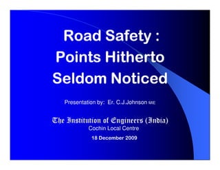 Road Safety :
Points Hitherto
Seldom Noticed
   Presentation by: Er. C.J.Johnson MIE


The Institution of Engineers (India)
            Cochin Local Centre
             18 December 2009
 