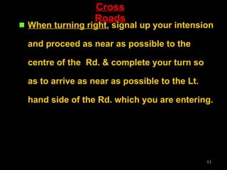 Cross Roads When turning right , signal up your intension and proceed as near as possible to the centre of the  Rd. & complete your turn so as to arrive as near as possible to the Lt. hand side of the Rd. which you are entering. 