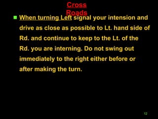 Cross Roads When turning Left  signal your intension and drive as close as possible to Lt. hand side of Rd. and continue to keep to the Lt. of the Rd. you are interning. Do not swing out immediately to the right either before or after making the turn. 