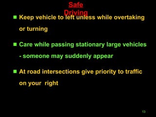 Safe Driving Keep vehicle to left unless while overtaking or turning Care while passing stationary large vehicles - someone may suddenly appear At road intersections give priority to traffic on your  right 