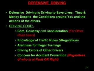 DEFENSIVE  DRIVING Defensive  Driving is Driving to Save Lives,  Time & Money Despite  the Conditions around You and the actions of the others. DRIVING CODE:- Care, Courtesy  and  Consideration  ( For Other  Road Users) Knowledge of Traffic Rules &Regulations Alertness for Illegal Turnings  Driving Errors of Other Drivers Concern for Accident Prevention  (Regardless of who is at   Fault OR Right) 