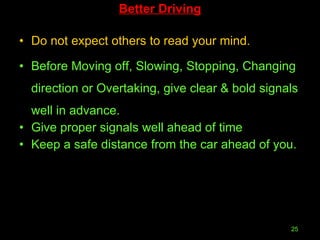 Better Driving Do not expect others to read your mind. Before Moving off, Slowing, Stopping, Changing direction or Overtaking, give clear & bold signals well in advance. Give proper signals well ahead of time  Keep a safe distance from the car ahead of you.  