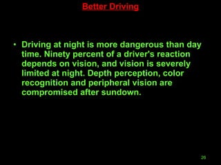 Driving at night is more dangerous than day time. Ninety percent of a driver's reaction depends on vision, and vision is severely limited at night. Depth perception, color recognition and peripheral vision are compromised after sundown.  Better Driving 
