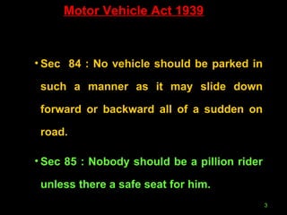 Motor Vehicle Act 1939 Sec  84 : No vehicle should be parked in such a manner as it may slide down forward or backward all of a sudden on road. Sec 85 : Nobody should be a pillion rider unless there a safe seat for him. 