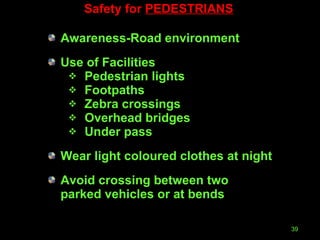 Safety for  PEDESTRIANS Awareness-Road environment Use of Facilities Pedestrian lights Footpaths Zebra crossings Overhead bridges Under pass Wear light coloured clothes at night Avoid crossing between two parked vehicles or at bends 