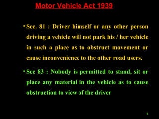 Motor Vehicle Act 1939 Sec. 81 : Driver himself or any other person driving a vehicle will not park his / her vehicle in such a place as to obstruct movement or cause inconvenience to the other road users. Sec 83 : Nobody is permitted to stand, sit or place any material in the vehicle as to cause obstruction to view of the driver 