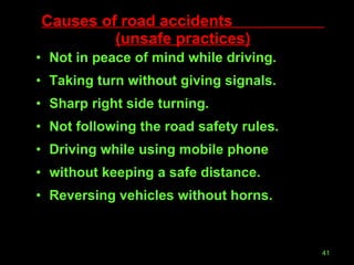Causes of road accidents  (unsafe practices) Not in peace of mind while driving. Taking turn without giving signals. Sharp right side turning. Not following the road safety rules. Driving while using mobile phone  without keeping a safe distance. Reversing vehicles without horns. 