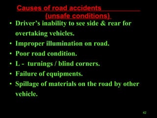 Causes of road accidents  (unsafe conditions)  Driver’s inability to see side & rear for overtaking vehicles. Improper illumination on road. Poor road condition. L -  turnings / blind corners. Failure of equipments.  Spillage of materials on the road by other vehicle. 