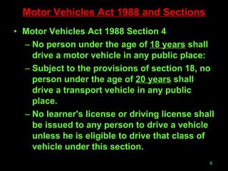 Motor Vehicles Act 1988 and Sections Motor Vehicles Act 1988 Section 4 No person under the age of  18 years  shall drive a motor vehicle in any public place: Subject to the provisions of section 18, no person under the age of  20 years  shall drive a transport vehicle in any public place. No learner's license or driving license shall be issued to any person to drive a vehicle unless he is eligible to drive that class of vehicle under this section. 