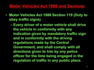 Motor Vehicles Act 1988 and Sections Motor Vehicles Act 1988 Section 119 (Duty to obey traffic signs) Every driver of a motor vehicle shall drive the vehicle in conformity with any indication given by mandatory traffic sign and in conformity with the driving regulations made by the Central Government, and shall comply with all directions given to him by any police officer for the time being engaged in the regulation of traffic in any public place. 